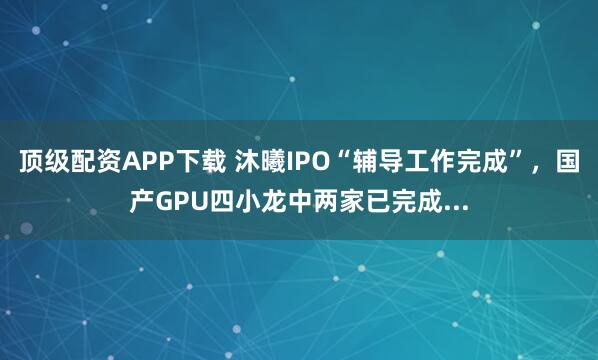 顶级配资APP下载 沐曦IPO“辅导工作完成”，国产GPU四小龙中两家已完成...