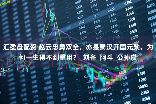 汇盈盘配资 赵云忠勇双全，亦是蜀汉开国元勋，为何一生得不到重用？_刘备_阿斗_公孙瓒