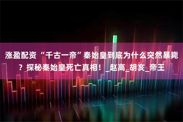 涨盈配资 “千古一帝”秦始皇到底为什么突然暴毙？探秘秦始皇死亡真相！_赵高_胡亥_帝王