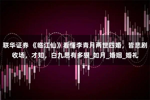 联华证券 《临江仙》看懂李青月两世四婚，皆悲剧收场，才知，白九思有多狠_如月_婚姻_婚礼