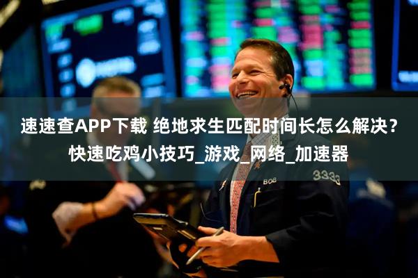 速速查APP下载 绝地求生匹配时间长怎么解决？快速吃鸡小技巧_游戏_网络_加速器