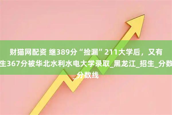 财猫网配资 继389分“捡漏”211大学后，又有考生367分被华北水利水电大学录取_黑龙江_招生_分数线