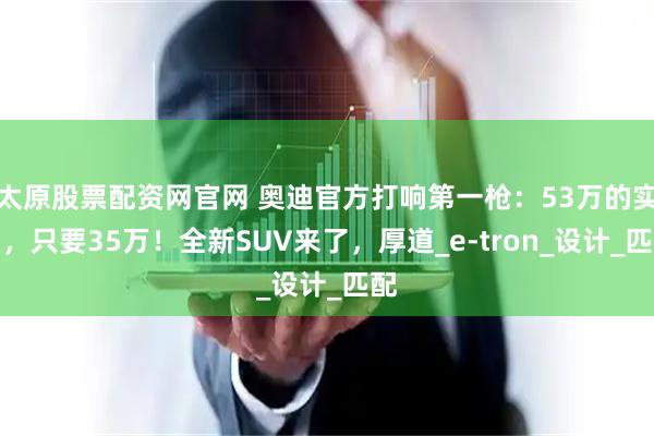 太原股票配资网官网 奥迪官方打响第一枪：53万的实力，只要35万！全新SUV来了，厚道_e-tron_设计_匹配