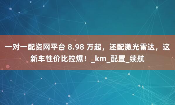 一对一配资网平台 8.98 万起，还配激光雷达，这新车性价比拉爆！_km_配置_续航