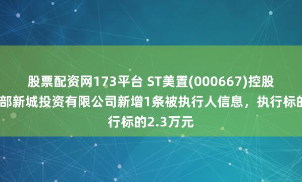股票配资网173平台 ST美置(000667)控股的武汉南部新城投资有限公司新增1条被执行人信息，执行标的2.3万元