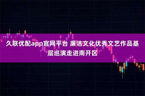 久联优配app官网平台 廉洁文化优秀文艺作品基层巡演走进南开区