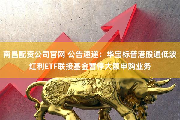 南昌配资公司官网 公告速递：华宝标普港股通低波红利ETF联接基金暂停大额申购业务
