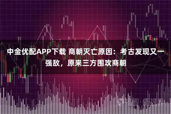 中金优配APP下载 商朝灭亡原因：考古发现又一强敌，原来三方围攻商朝