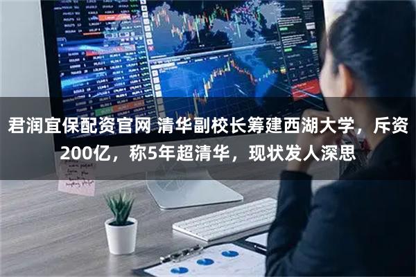 君润宜保配资官网 清华副校长筹建西湖大学，斥资200亿，称5年超清华，现状发人深思