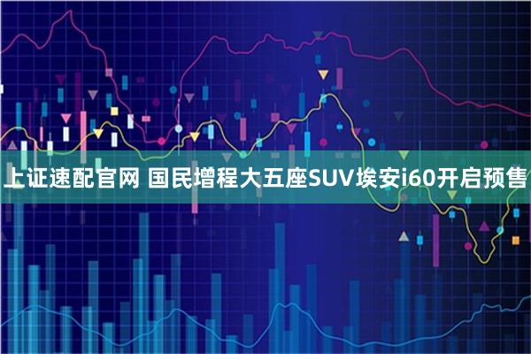 上证速配官网 国民增程大五座SUV埃安i60开启预售
