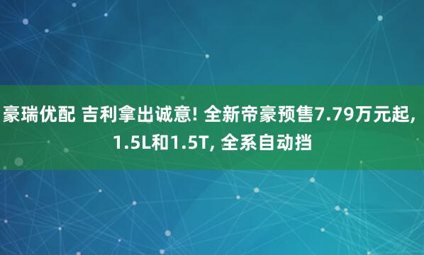 豪瑞优配 吉利拿出诚意! 全新帝豪预售7.79万元起, 1.5L和1.5T, 全系自动挡