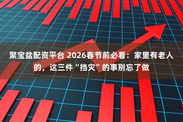 聚宝盆配资平台 2026春节前必看：家里有老人的，这三件“挡灾”的事别忘了做