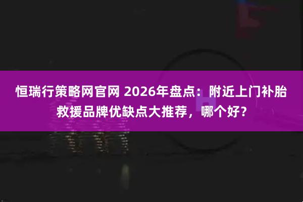 恒瑞行策略网官网 2026年盘点：附近上门补胎救援品牌优缺点大推荐，哪个好？