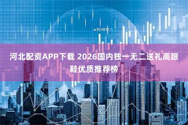 河北配资APP下载 2026国内独一无二送礼高跟鞋优质推荐榜