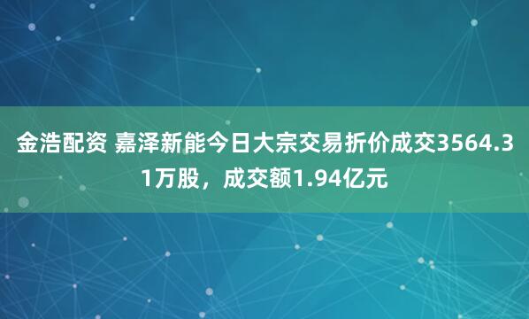 金浩配资 嘉泽新能今日大宗交易折价成交3564.31万股，成交额1.94亿元