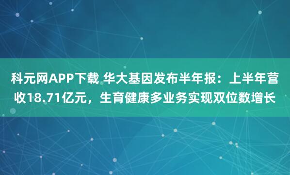 科元网APP下载 华大基因发布半年报：上半年营收18.71亿元，生育健康多业务实现双位数增长