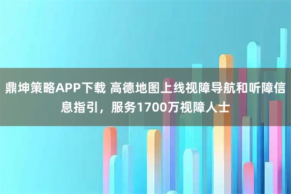 鼎坤策略APP下载 高德地图上线视障导航和听障信息指引，服务1700万视障人士