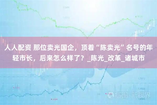 人人配资 那位卖光国企，顶着“陈卖光”名号的年轻市长，后来怎么样了？_陈光_改革_诸城市