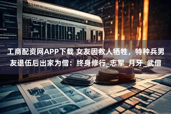 工商配资网APP下载 女友因救人牺牲，特种兵男友退伍后出家为僧：终身修行_志军_月牙_武僧