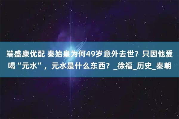 端盛康优配 秦始皇为何49岁意外去世？只因他爱喝“元水”，元水是什么东西？_徐福_历史_秦朝