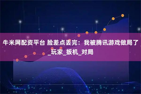 牛米网配资平台 脸差点丢完：我被腾讯游戏做局了_玩家_扳机_对局