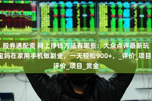 股券通配资 网上挣钱方法有哪些：大众点评最新玩法，宝妈在家用手机做副业，一天轻松900+，_评价_项目_赏金