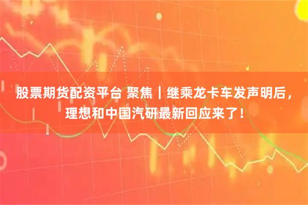 股票期货配资平台 聚焦｜继乘龙卡车发声明后，理想和中国汽研最新回应来了！