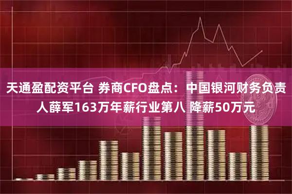 天通盈配资平台 券商CFO盘点：中国银河财务负责人薛军163万年薪行业第八 降薪50万元