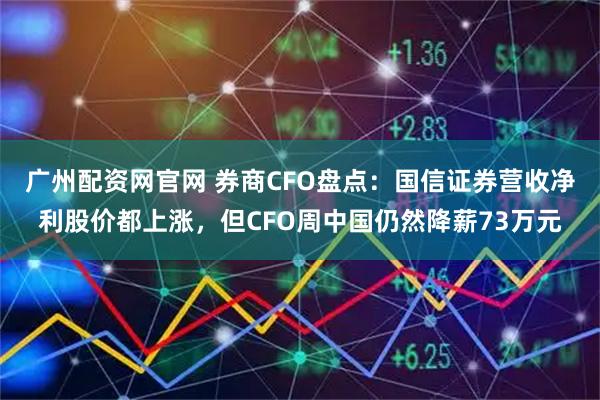 广州配资网官网 券商CFO盘点：国信证券营收净利股价都上涨，但CFO周中国仍然降薪73万元