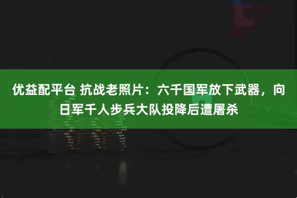优益配平台 抗战老照片：六千国军放下武器，向日军千人步兵大队投降后遭屠杀