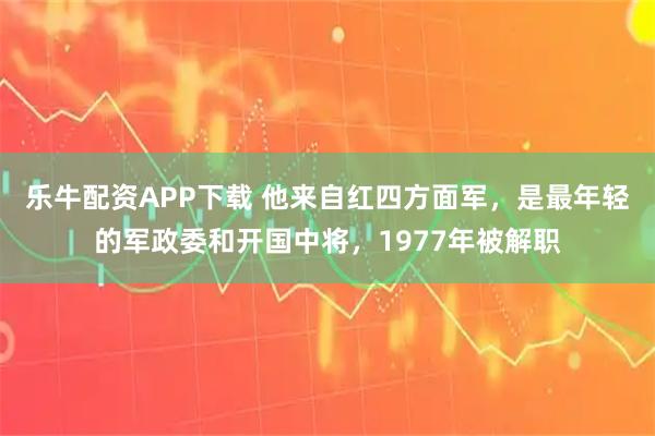 乐牛配资APP下载 他来自红四方面军，是最年轻的军政委和开国中将，1977年被解职