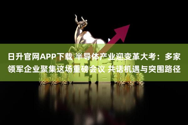 日升官网APP下载 半导体产业迎变革大考：多家领军企业聚集这场重磅会议 共话机遇与突围路径