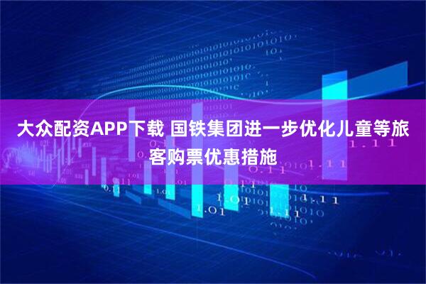 大众配资APP下载 国铁集团进一步优化儿童等旅客购票优惠措施