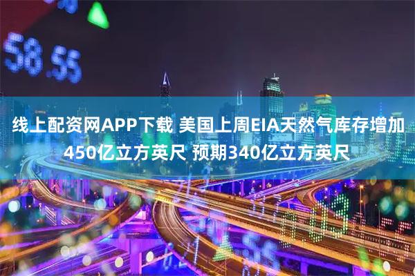 线上配资网APP下载 美国上周EIA天然气库存增加450亿立方英尺 预期340亿立方英尺
