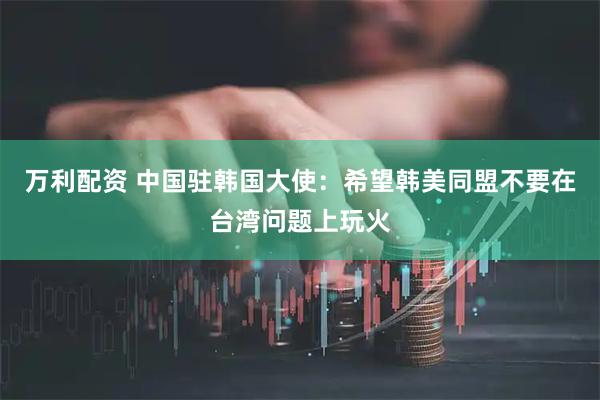 万利配资 中国驻韩国大使：希望韩美同盟不要在台湾问题上玩火