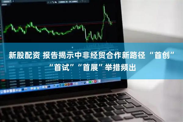 新股配资 报告揭示中非经贸合作新路径 “首创”“首试”“首展”举措频出