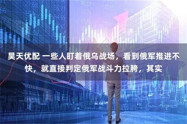 昊天优配 一些人盯着俄乌战场，看到俄军推进不快，就直接判定俄军战斗力拉胯，其实